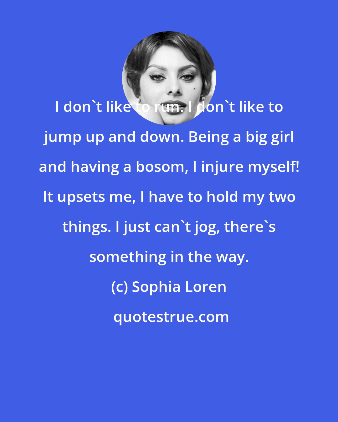 Sophia Loren: I don't like to run. I don't like to jump up and down. Being a big girl and having a bosom, I injure myself! It upsets me, I have to hold my two things. I just can't jog, there's something in the way.