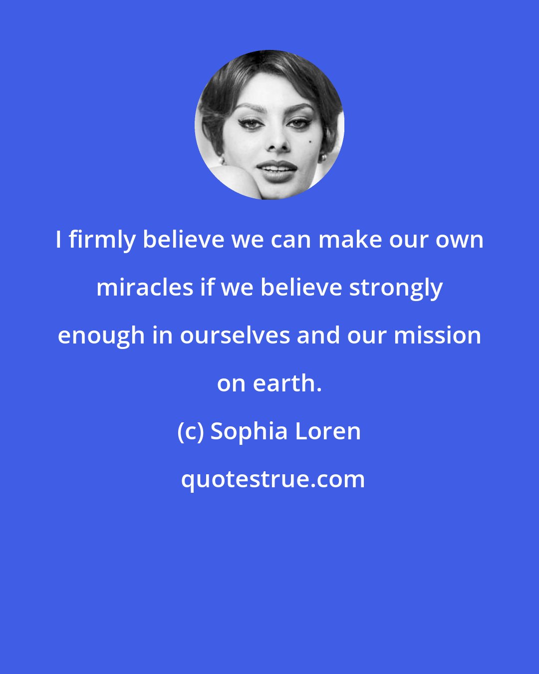 Sophia Loren: I firmly believe we can make our own miracles if we believe strongly enough in ourselves and our mission on earth.