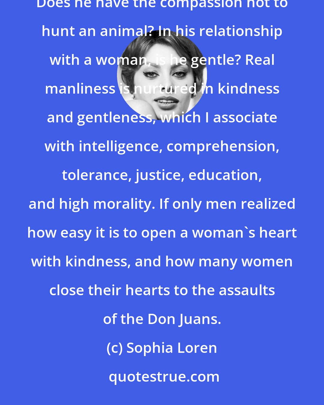 Sophia Loren: I have my own peculiar yardstick for measuring a man: Does he have the courage to cry in a moment of grief? Does he have the compassion not to hunt an animal? In his relationship with a woman, is he gentle? Real manliness is nurtured in kindness and gentleness, which I associate with intelligence, comprehension, tolerance, justice, education, and high morality. If only men realized how easy it is to open a woman's heart with kindness, and how many women close their hearts to the assaults of the Don Juans.