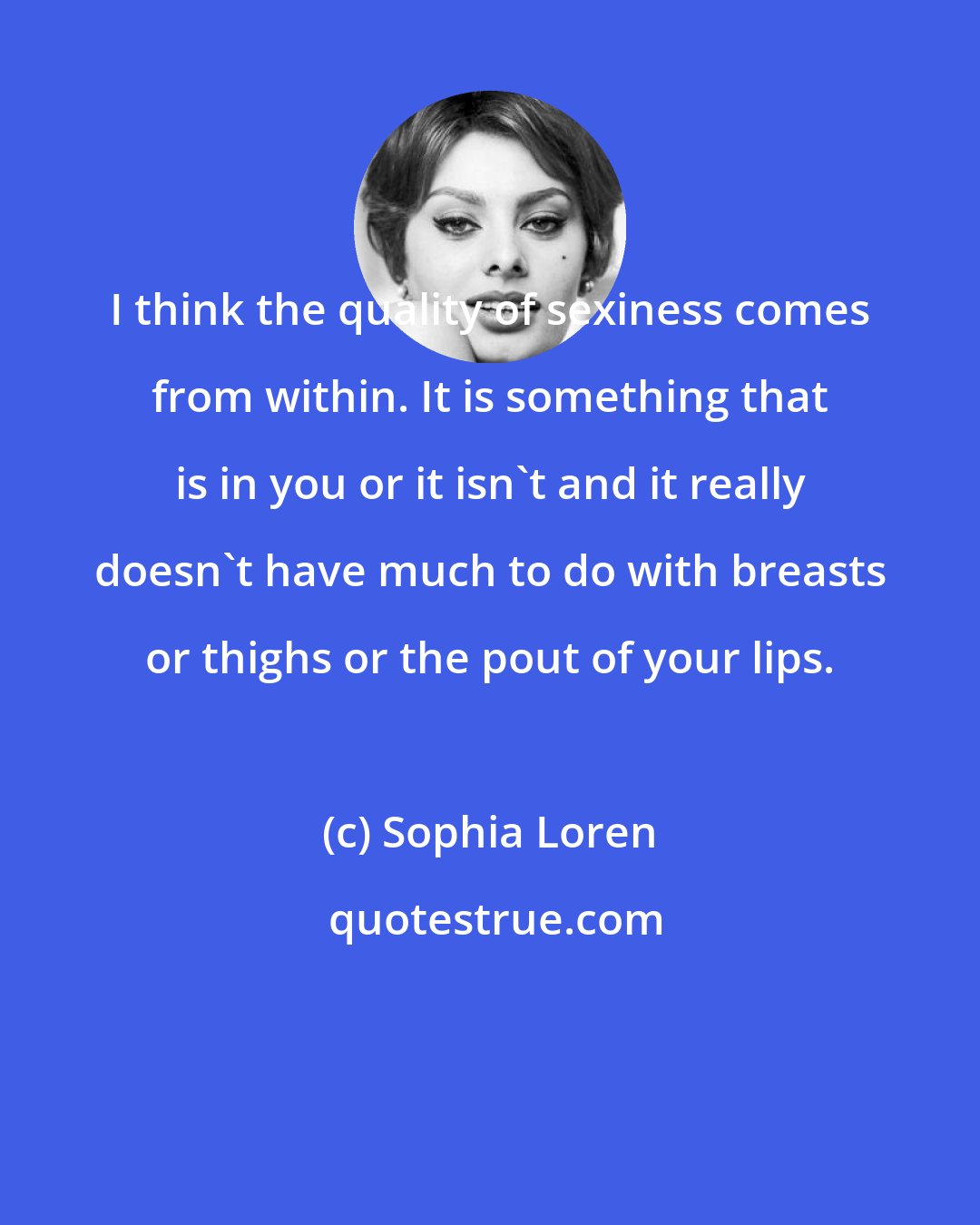 Sophia Loren: I think the quality of sexiness comes from within. It is something that is in you or it isn't and it really doesn't have much to do with breasts or thighs or the pout of your lips.