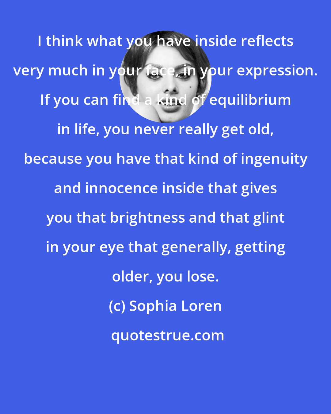 Sophia Loren: I think what you have inside reflects very much in your face, in your expression. If you can find a kind of equilibrium in life, you never really get old, because you have that kind of ingenuity and innocence inside that gives you that brightness and that glint in your eye that generally, getting older, you lose.