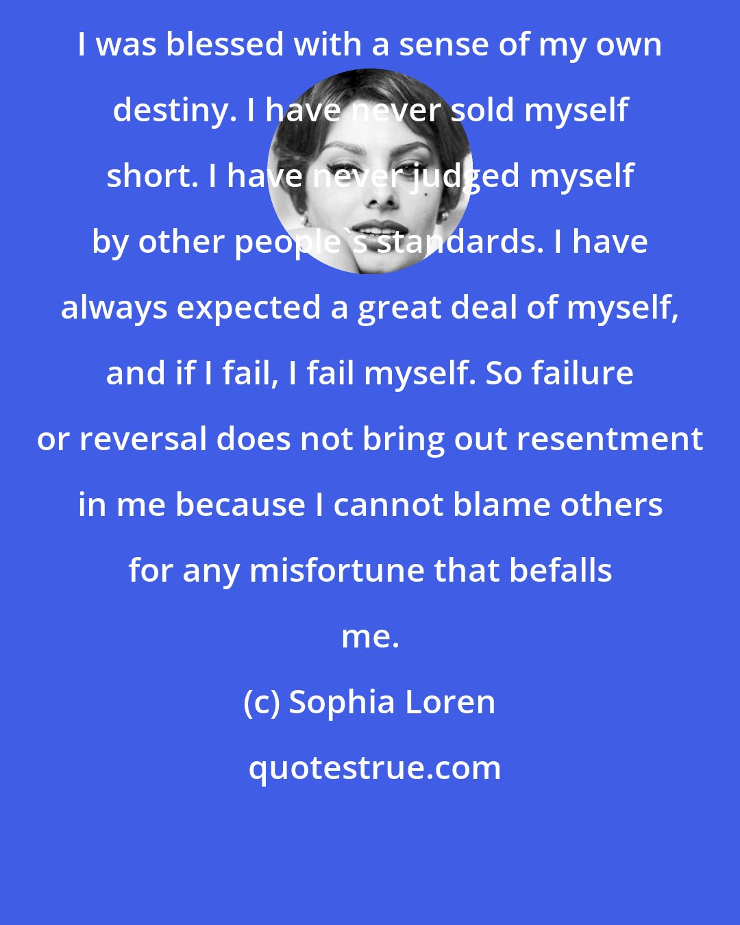 Sophia Loren: I was blessed with a sense of my own destiny. I have never sold myself short. I have never judged myself by other people's standards. I have always expected a great deal of myself, and if I fail, I fail myself. So failure or reversal does not bring out resentment in me because I cannot blame others for any misfortune that befalls me.