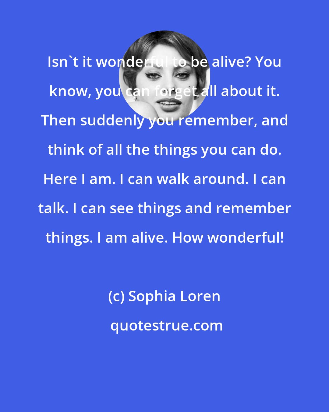 Sophia Loren: Isn't it wonderful to be alive? You know, you can forget all about it. Then suddenly you remember, and think of all the things you can do. Here I am. I can walk around. I can talk. I can see things and remember things. I am alive. How wonderful!