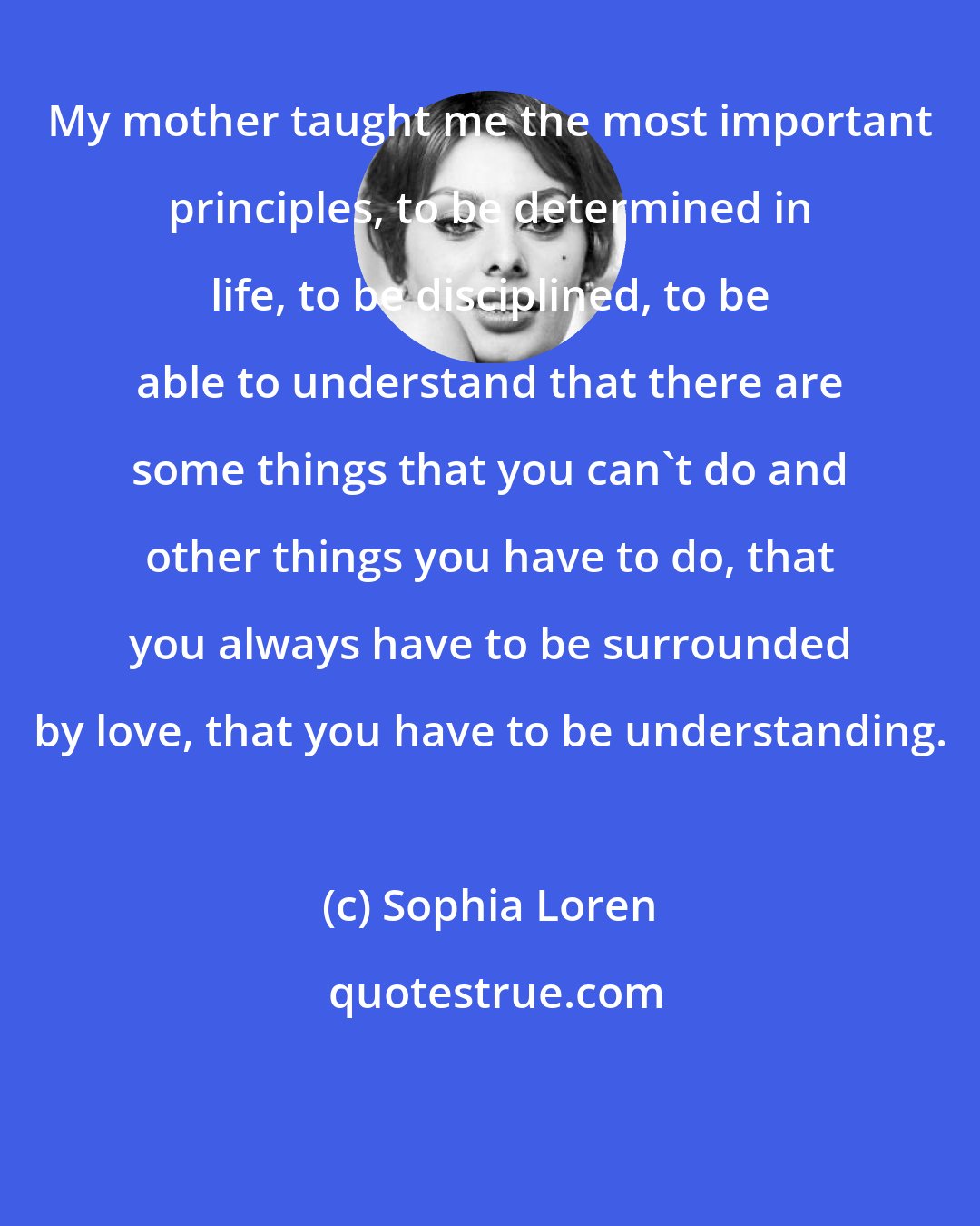 Sophia Loren: My mother taught me the most important principles, to be determined in life, to be disciplined, to be able to understand that there are some things that you can't do and other things you have to do, that you always have to be surrounded by love, that you have to be understanding.