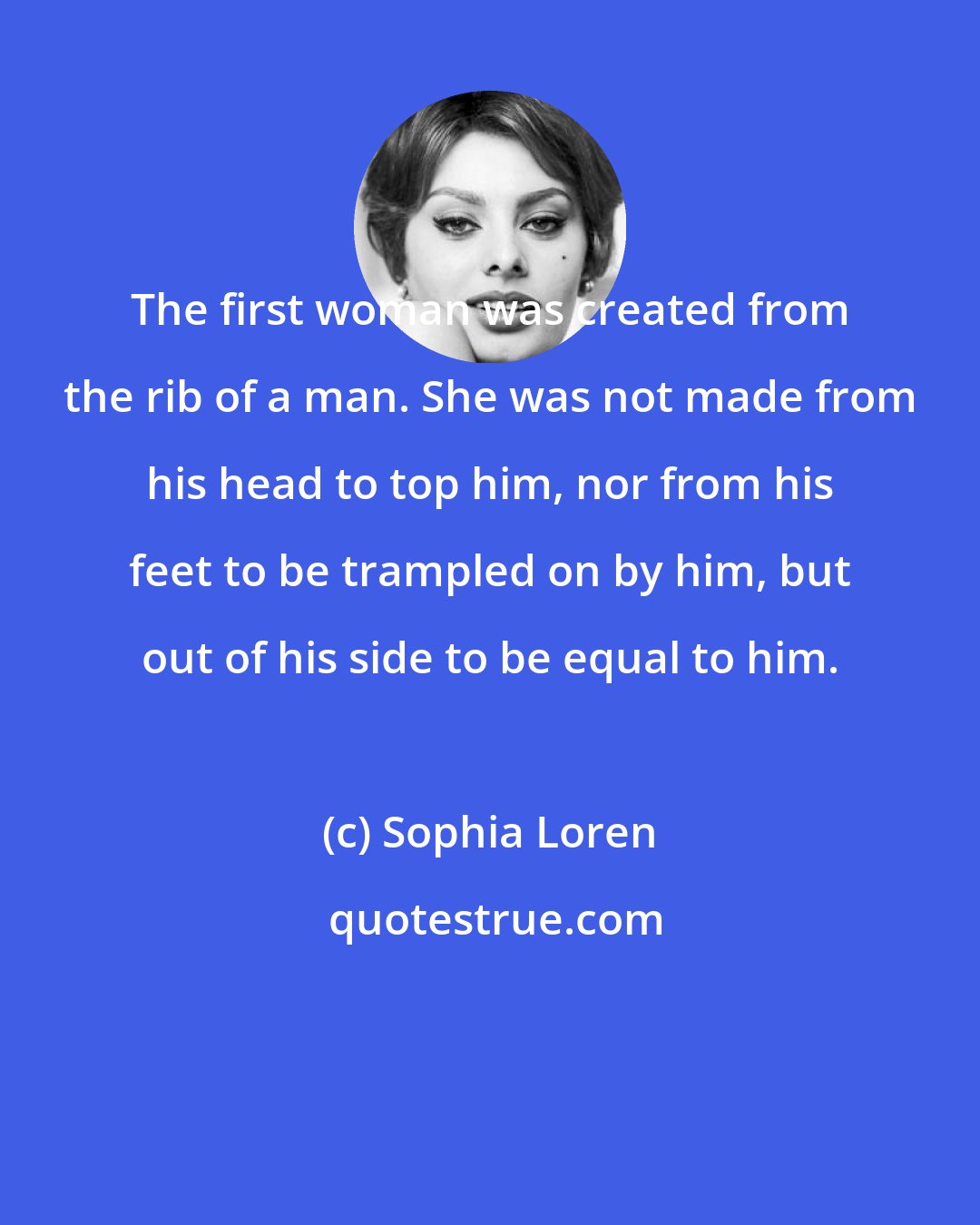 Sophia Loren: The first woman was created from the rib of a man. She was not made from his head to top him, nor from his feet to be trampled on by him, but out of his side to be equal to him.