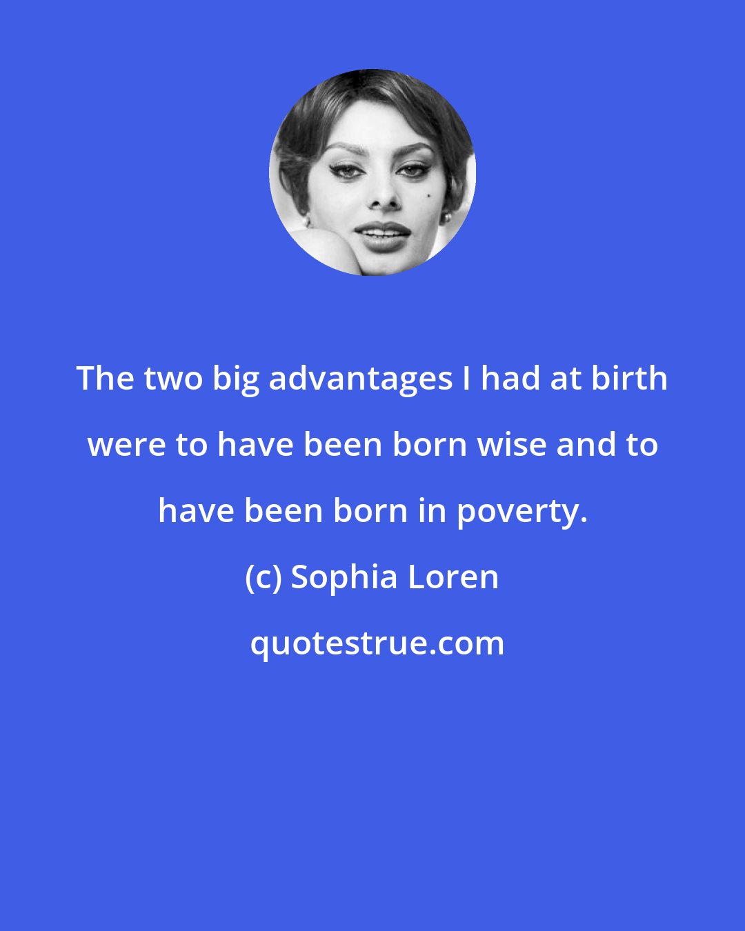 Sophia Loren: The two big advantages I had at birth were to have been born wise and to have been born in poverty.