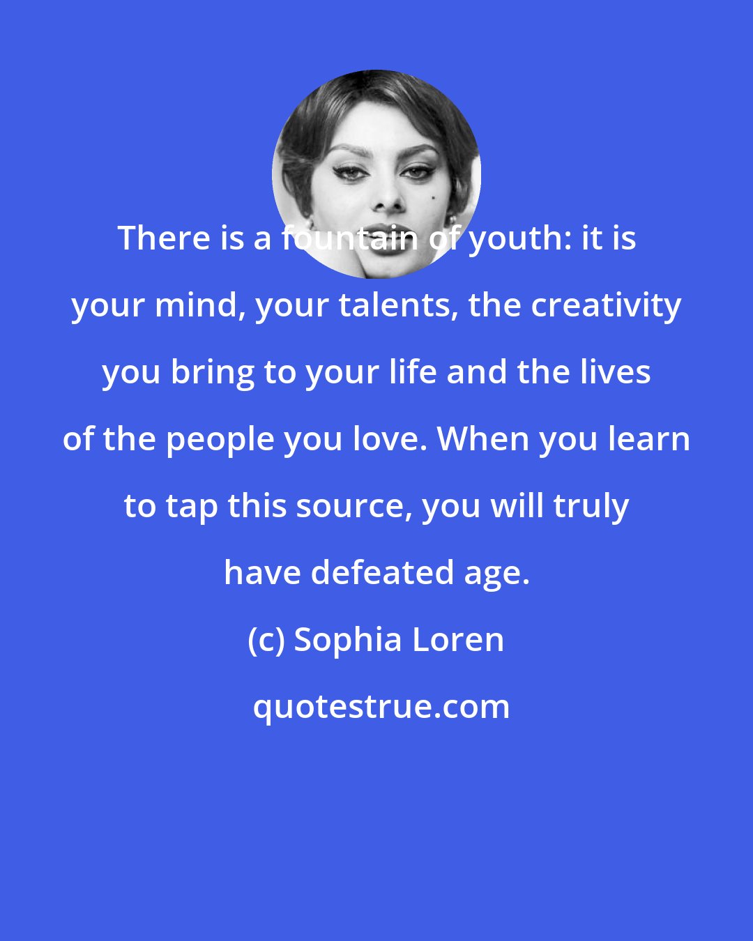 Sophia Loren: There is a fountain of youth: it is your mind, your talents, the creativity you bring to your life and the lives of the people you love. When you learn to tap this source, you will truly have defeated age.