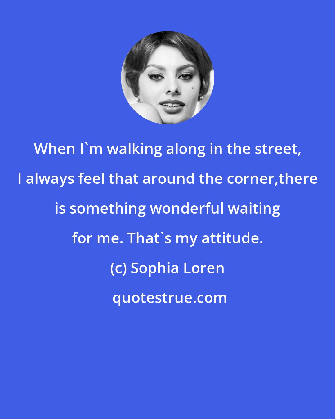 Sophia Loren: When I'm walking along in the street, I always feel that around the corner,there is something wonderful waiting for me. That's my attitude.