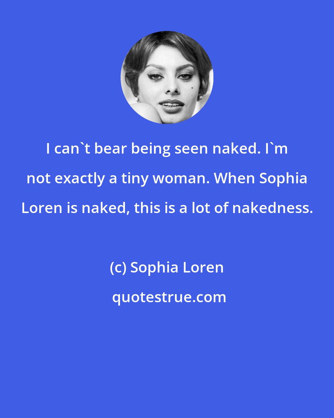 Sophia Loren: I can't bear being seen naked. I'm not exactly a tiny woman. When Sophia Loren is naked, this is a lot of nakedness.