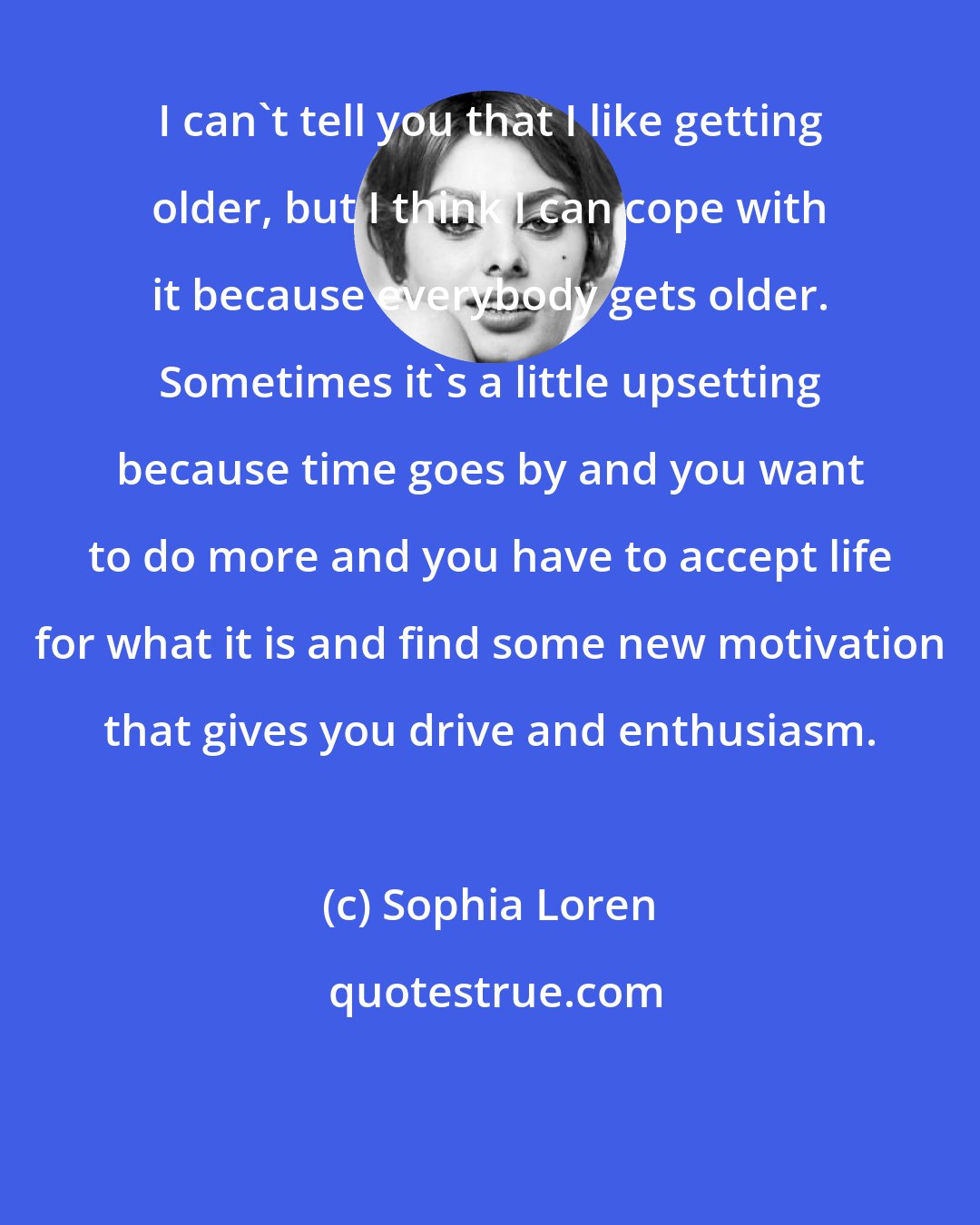 Sophia Loren: I can't tell you that I like getting older, but I think I can cope with it because everybody gets older. Sometimes it's a little upsetting because time goes by and you want to do more and you have to accept life for what it is and find some new motivation that gives you drive and enthusiasm.