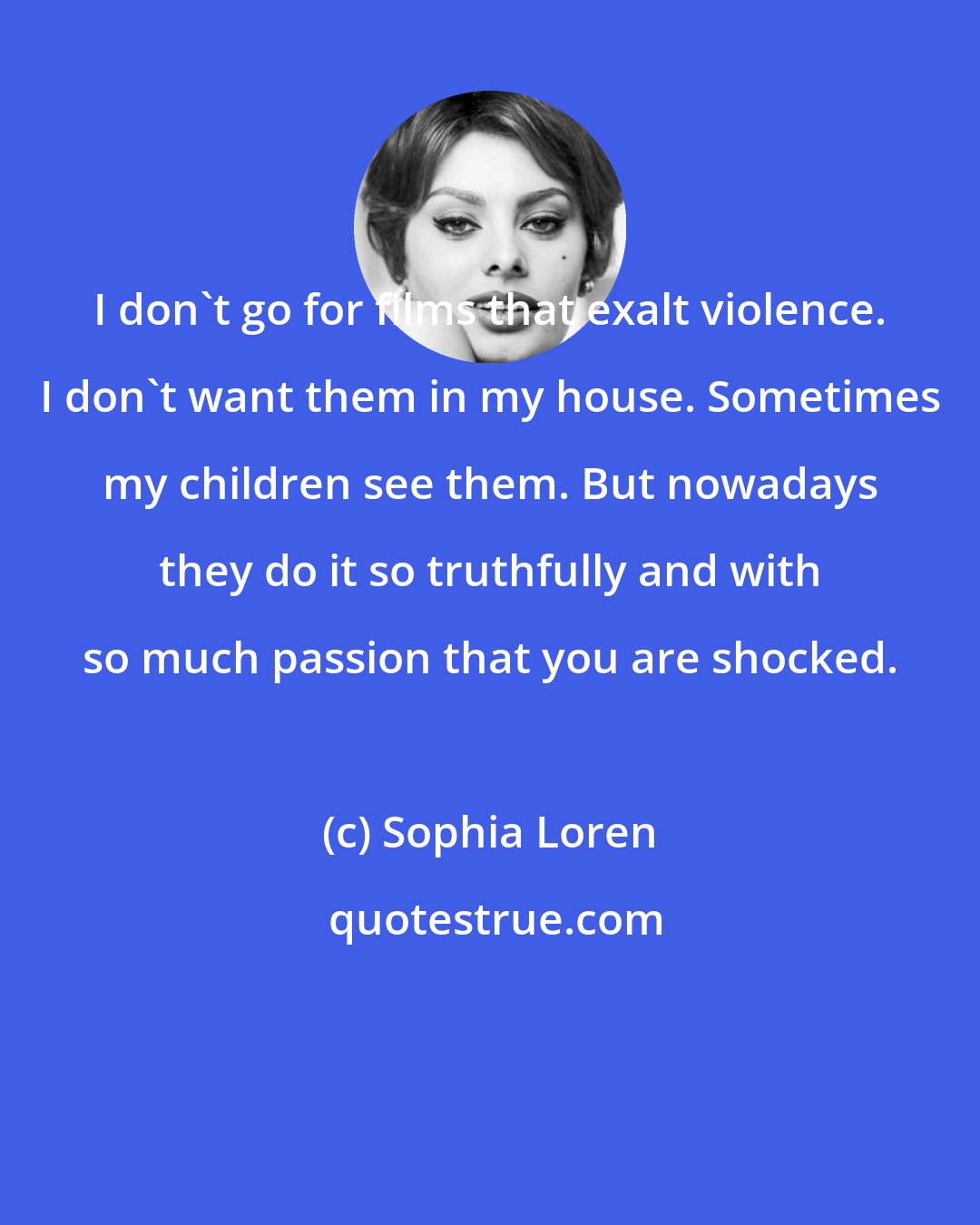 Sophia Loren: I don't go for films that exalt violence. I don't want them in my house. Sometimes my children see them. But nowadays they do it so truthfully and with so much passion that you are shocked.