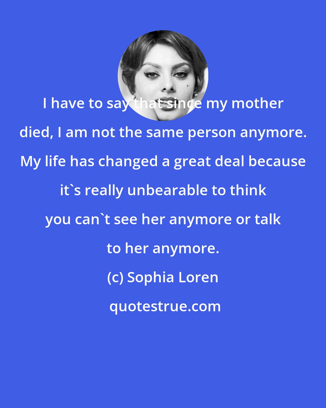 Sophia Loren: I have to say that since my mother died, I am not the same person anymore. My life has changed a great deal because it's really unbearable to think you can't see her anymore or talk to her anymore.