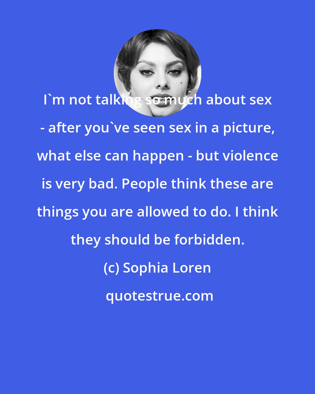 Sophia Loren: I'm not talking so much about sex - after you've seen sex in a picture, what else can happen - but violence is very bad. People think these are things you are allowed to do. I think they should be forbidden.