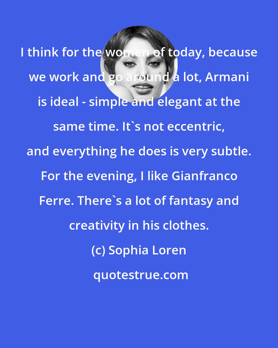 Sophia Loren: I think for the women of today, because we work and go around a lot, Armani is ideal - simple and elegant at the same time. It's not eccentric, and everything he does is very subtle. For the evening, I like Gianfranco Ferre. There's a lot of fantasy and creativity in his clothes.