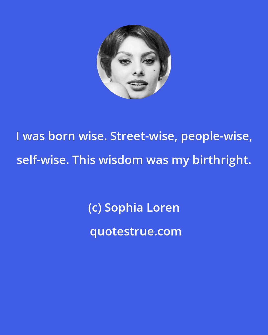 Sophia Loren: I was born wise. Street-wise, people-wise, self-wise. This wisdom was my birthright.