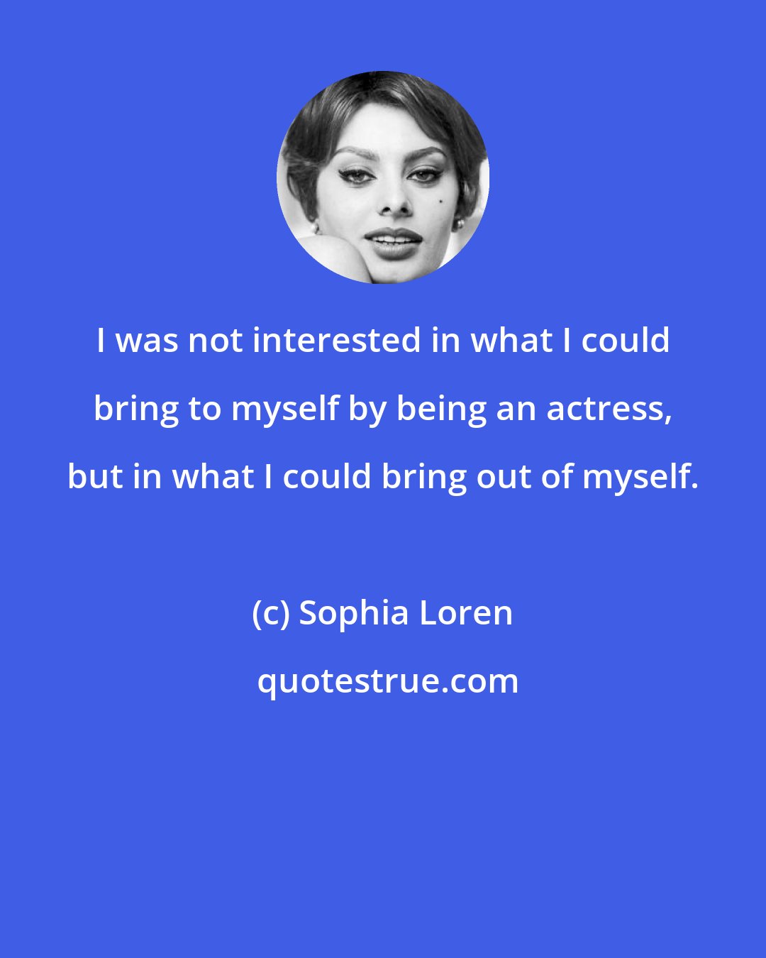 Sophia Loren: I was not interested in what I could bring to myself by being an actress, but in what I could bring out of myself.