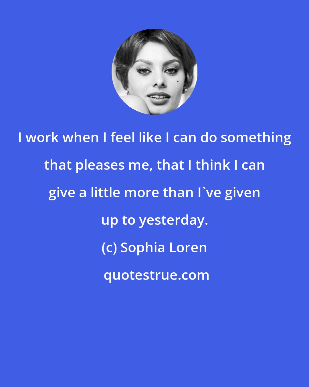 Sophia Loren: I work when I feel like I can do something that pleases me, that I think I can give a little more than I've given up to yesterday.