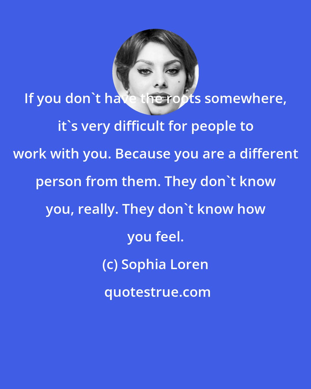 Sophia Loren: If you don't have the roots somewhere, it's very difficult for people to work with you. Because you are a different person from them. They don't know you, really. They don't know how you feel.