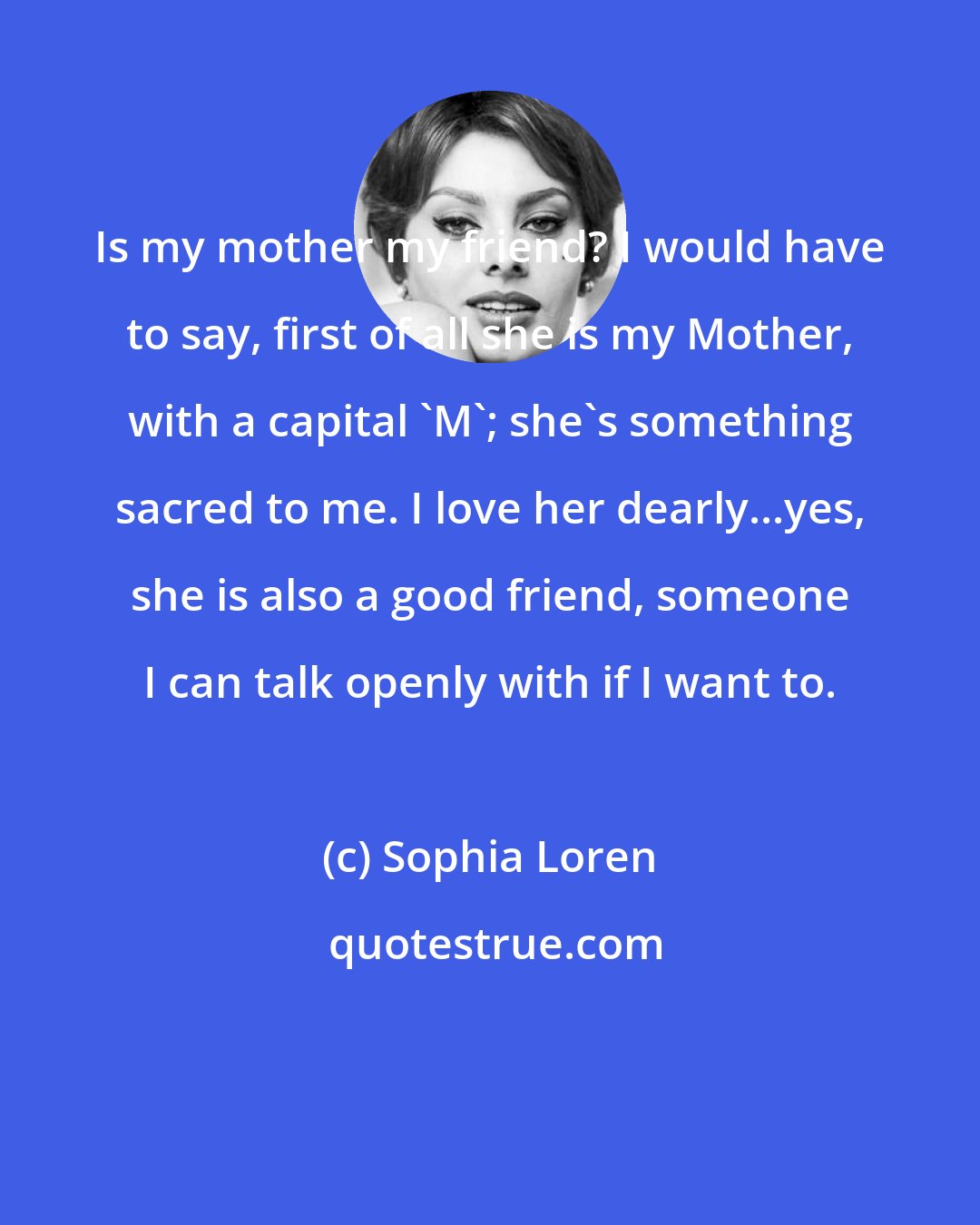 Sophia Loren: Is my mother my friend? I would have to say, first of all she is my Mother, with a capital 'M'; she's something sacred to me. I love her dearly...yes, she is also a good friend, someone I can talk openly with if I want to.