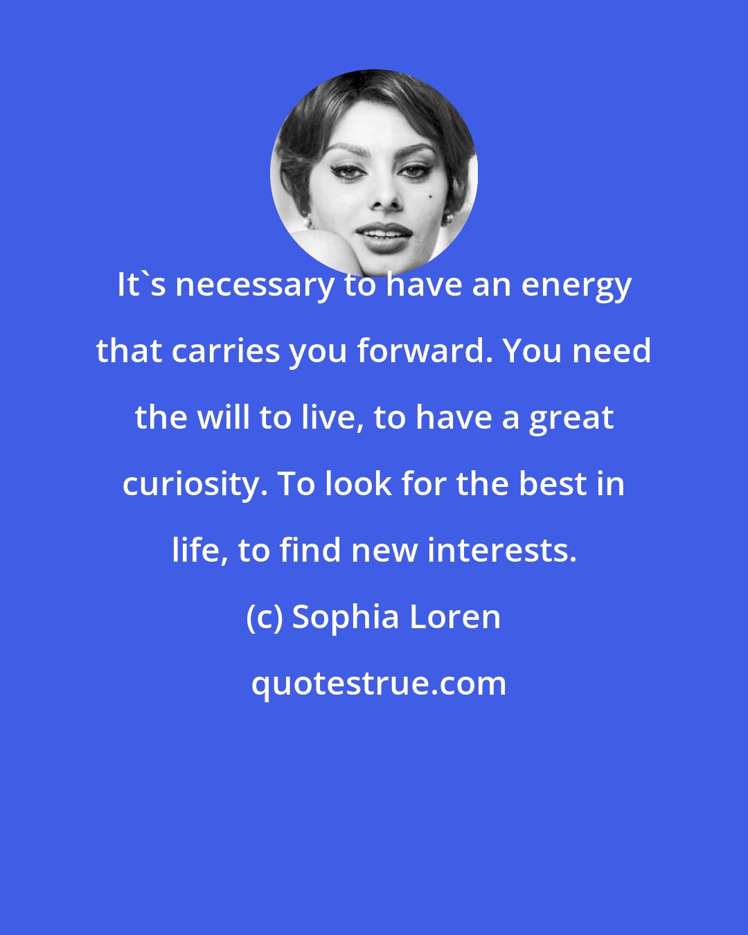 Sophia Loren: It's necessary to have an energy that carries you forward. You need the will to live, to have a great curiosity. To look for the best in life, to find new interests.