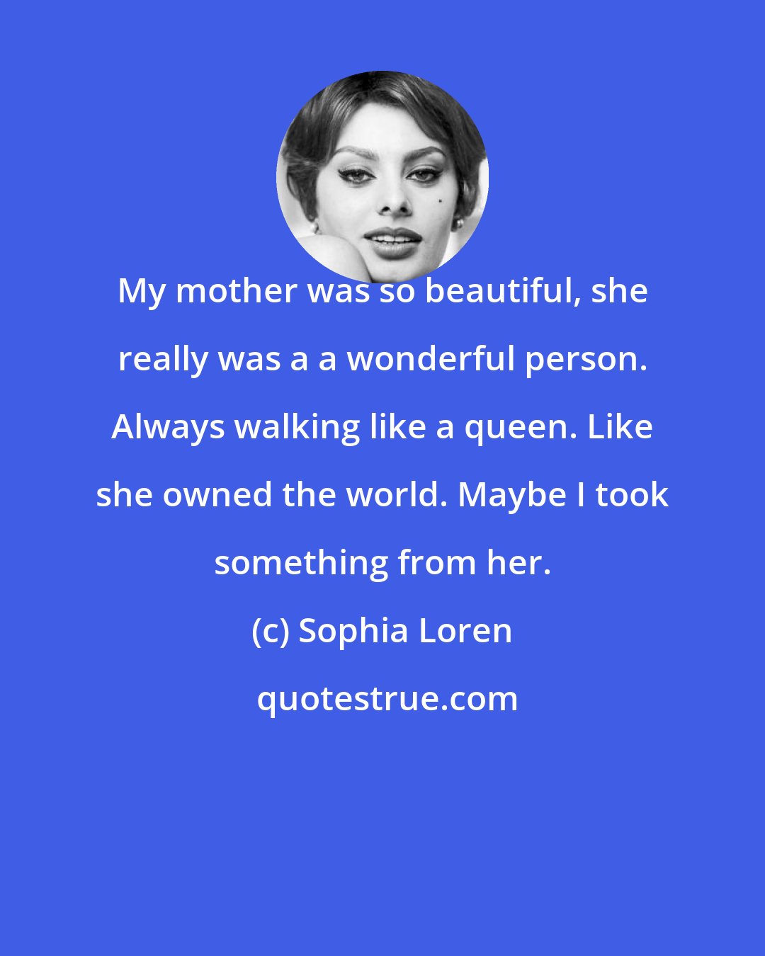 Sophia Loren: My mother was so beautiful, she really was a a wonderful person. Always walking like a queen. Like she owned the world. Maybe I took something from her.