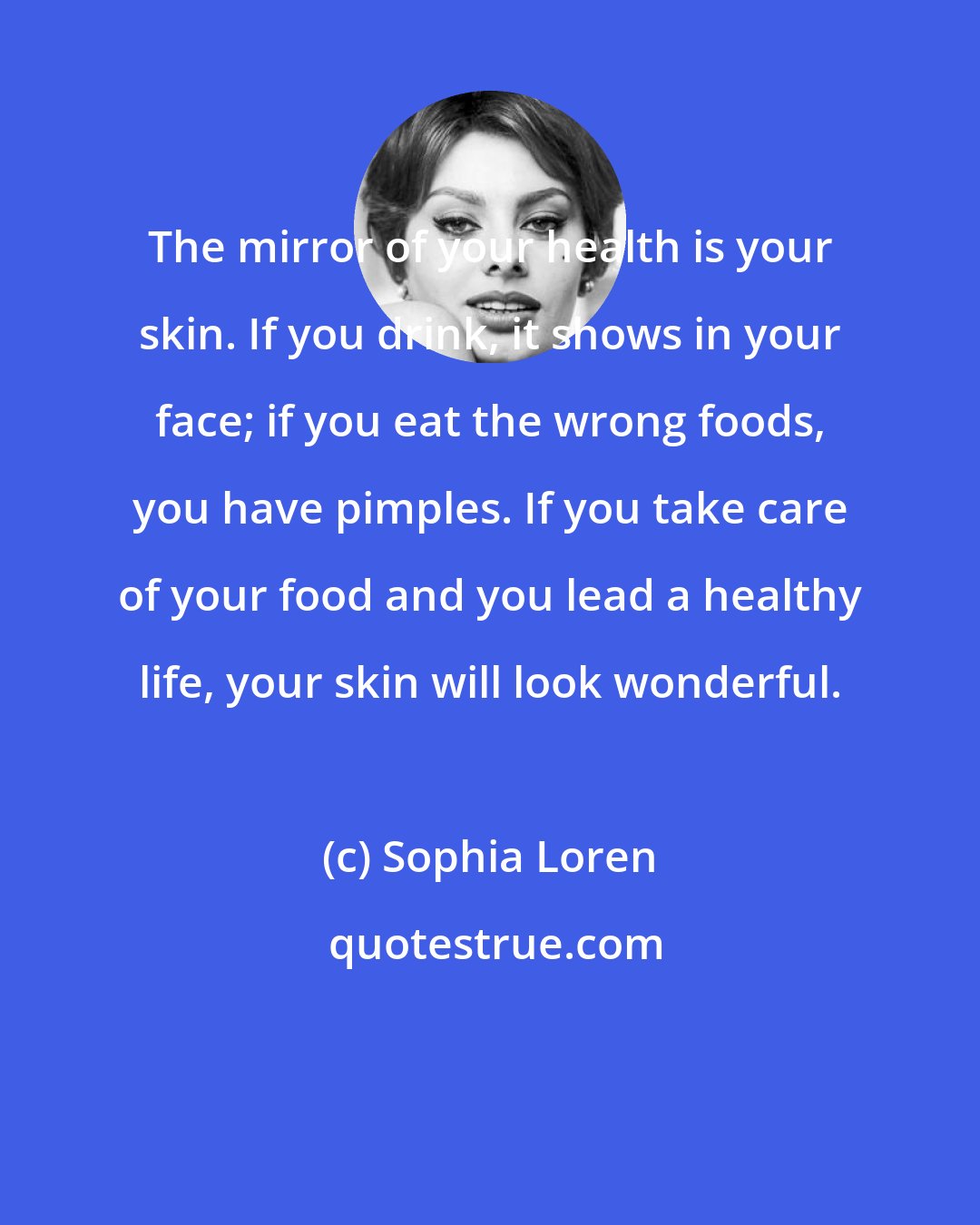 Sophia Loren: The mirror of your health is your skin. If you drink, it shows in your face; if you eat the wrong foods, you have pimples. If you take care of your food and you lead a healthy life, your skin will look wonderful.