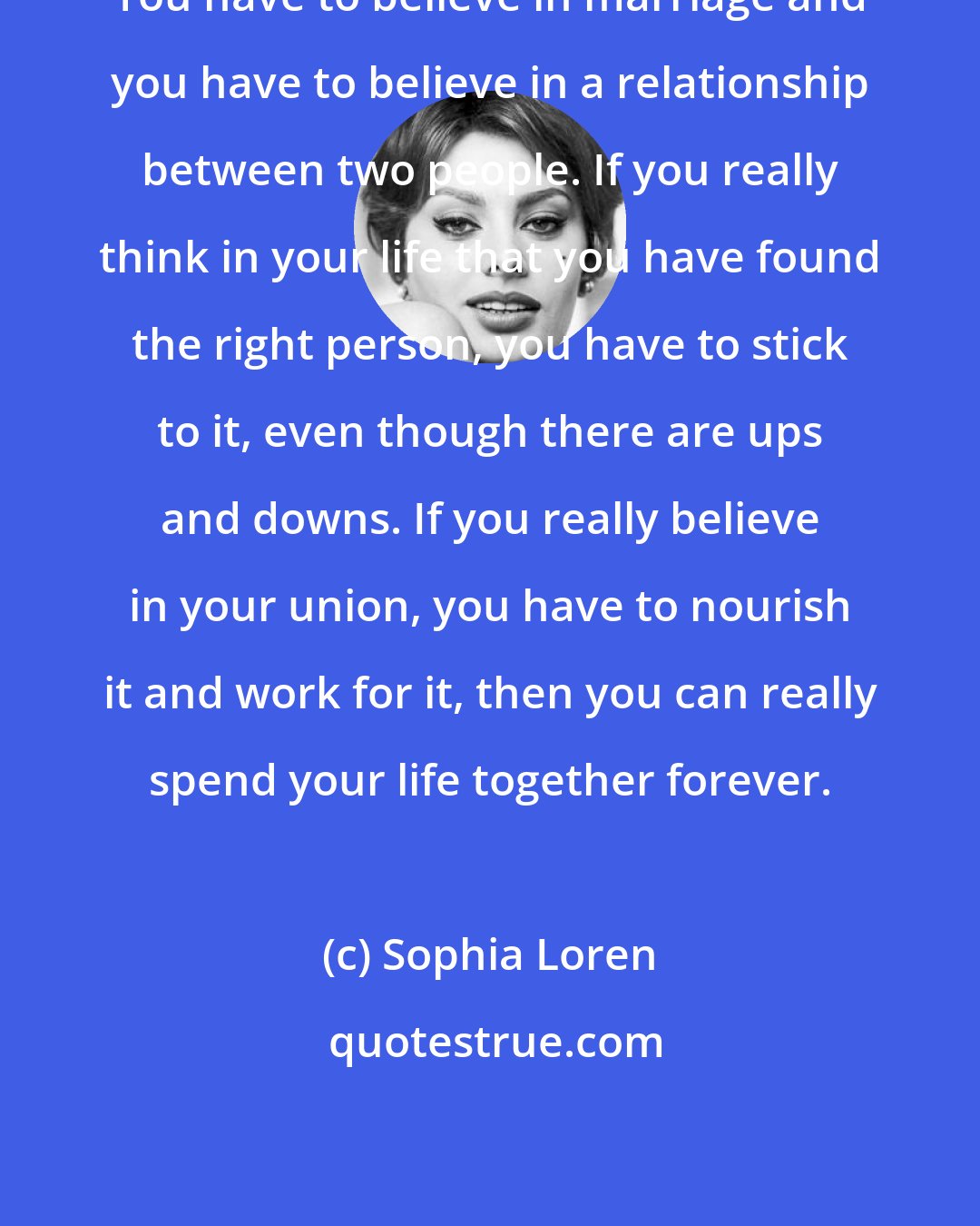 Sophia Loren: You have to believe in marriage and you have to believe in a relationship between two people. If you really think in your life that you have found the right person, you have to stick to it, even though there are ups and downs. If you really believe in your union, you have to nourish it and work for it, then you can really spend your life together forever.