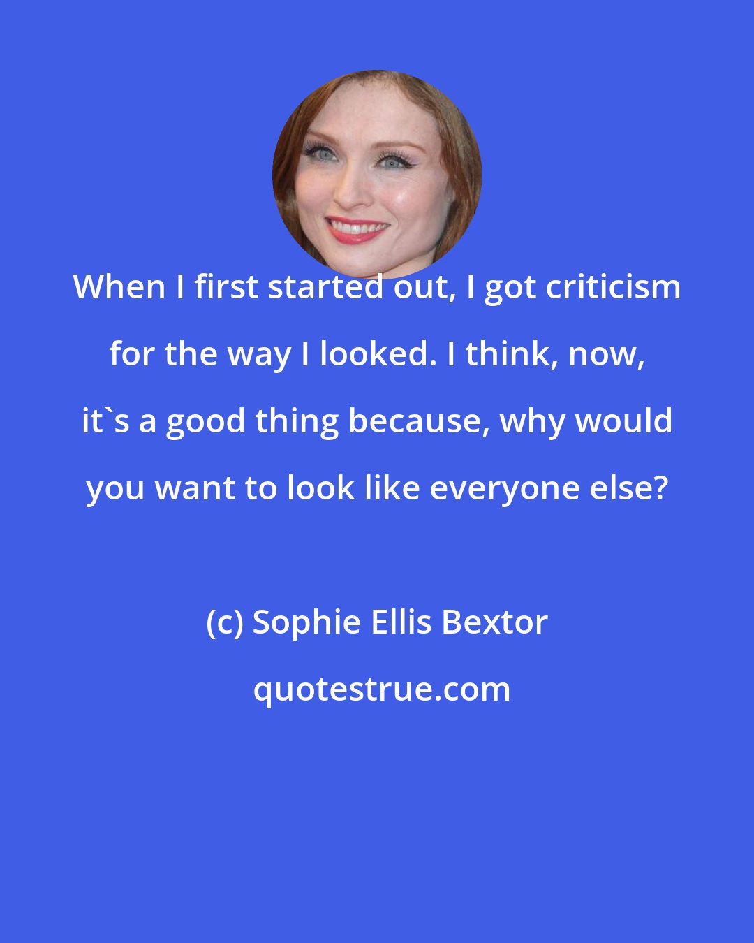 Sophie Ellis Bextor: When I first started out, I got criticism for the way I looked. I think, now, it's a good thing because, why would you want to look like everyone else?