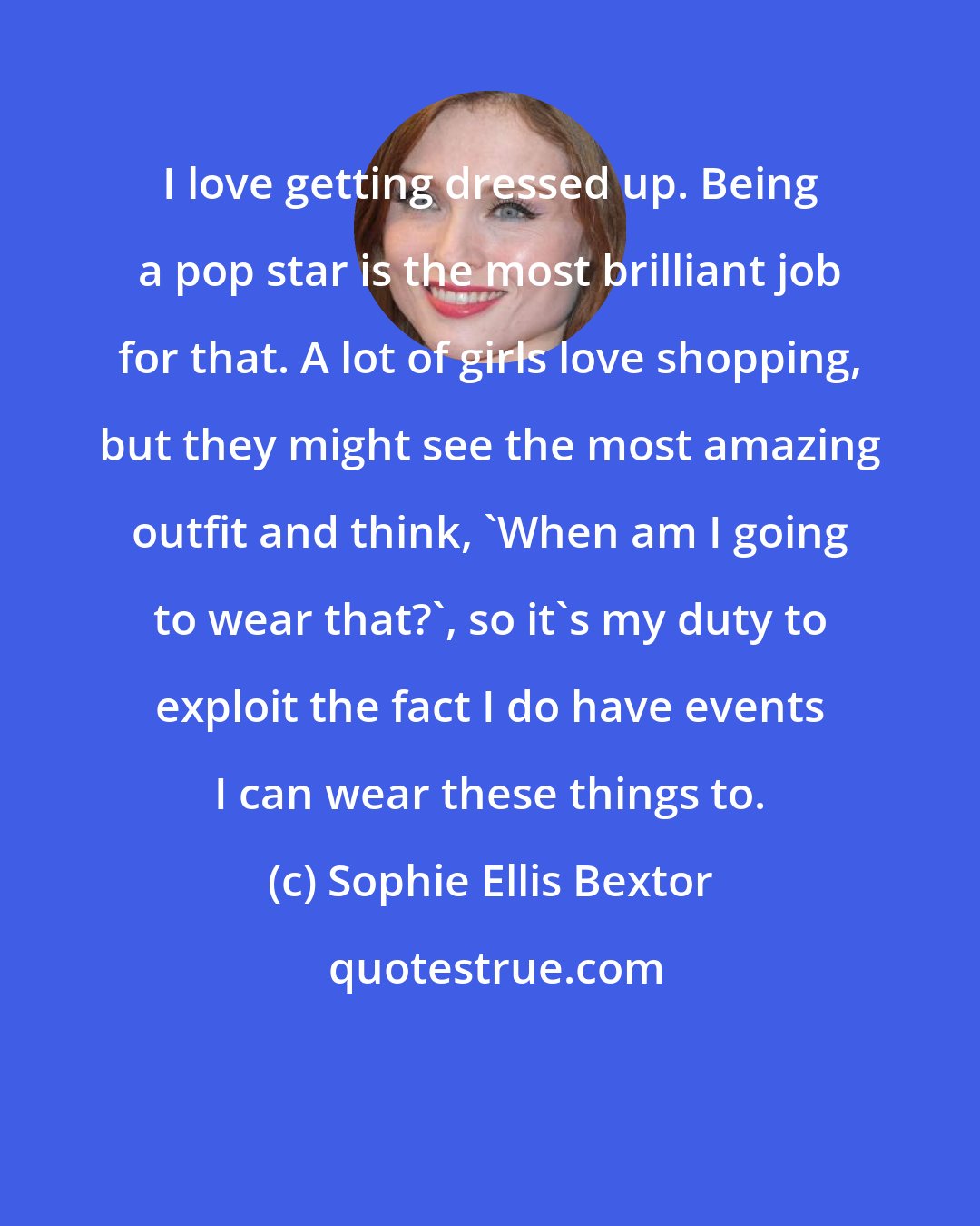 Sophie Ellis Bextor: I love getting dressed up. Being a pop star is the most brilliant job for that. A lot of girls love shopping, but they might see the most amazing outfit and think, 'When am I going to wear that?', so it's my duty to exploit the fact I do have events I can wear these things to.