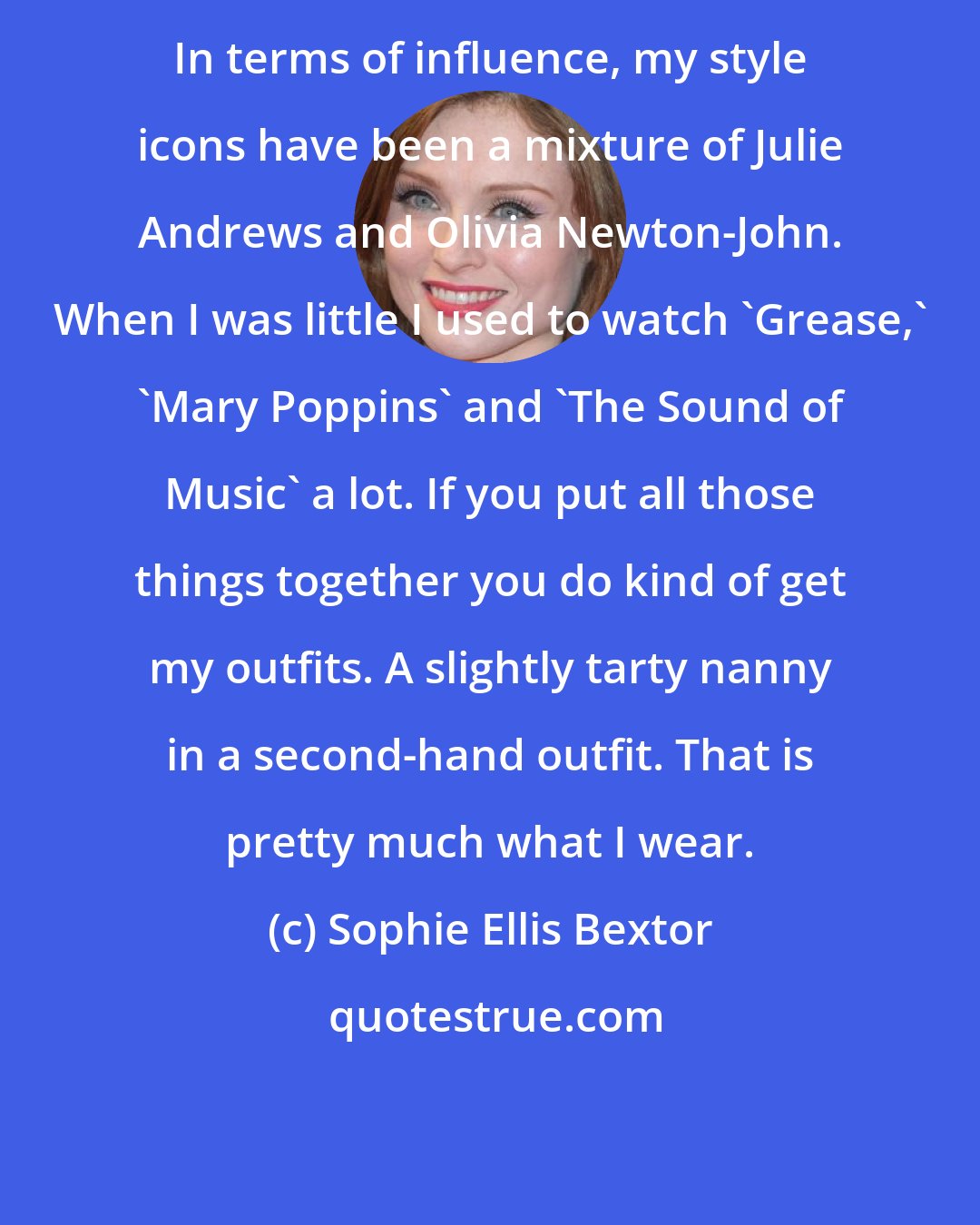 Sophie Ellis Bextor: In terms of influence, my style icons have been a mixture of Julie Andrews and Olivia Newton-John. When I was little I used to watch 'Grease,' 'Mary Poppins' and 'The Sound of Music' a lot. If you put all those things together you do kind of get my outfits. A slightly tarty nanny in a second-hand outfit. That is pretty much what I wear.