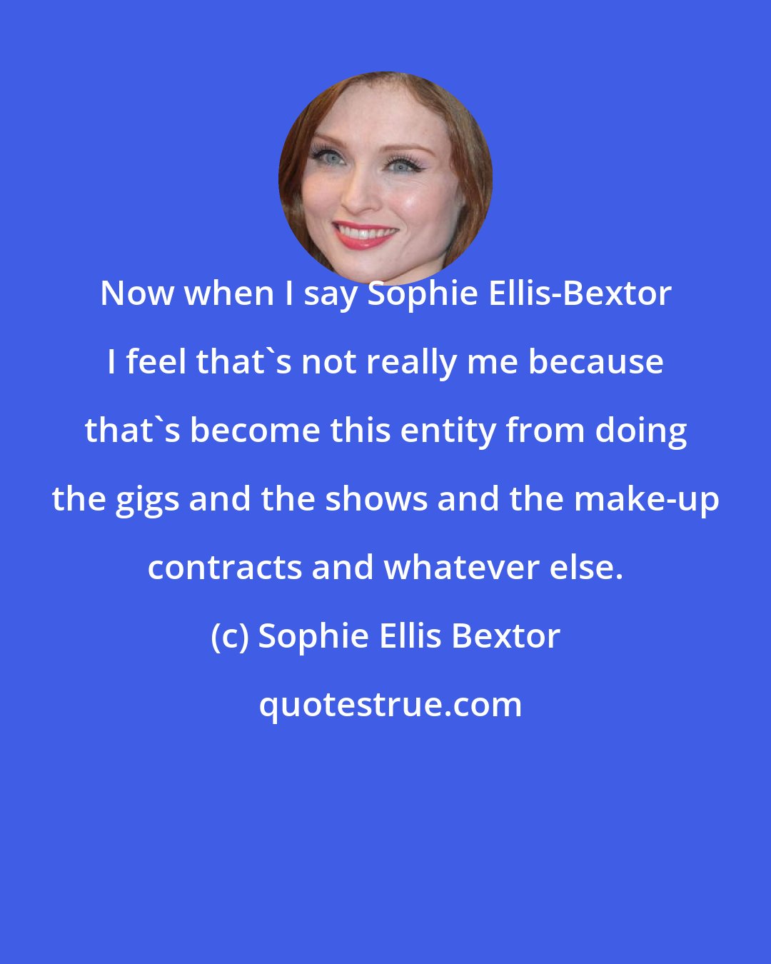 Sophie Ellis Bextor: Now when I say Sophie Ellis-Bextor I feel that's not really me because that's become this entity from doing the gigs and the shows and the make-up contracts and whatever else.