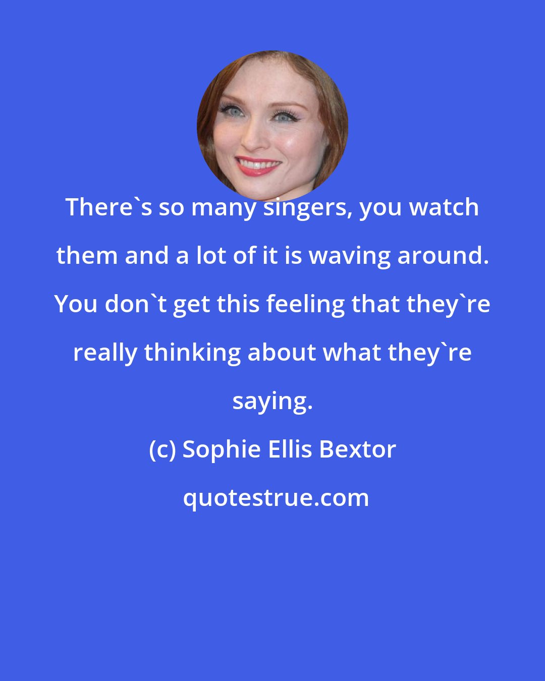 Sophie Ellis Bextor: There's so many singers, you watch them and a lot of it is waving around. You don't get this feeling that they're really thinking about what they're saying.