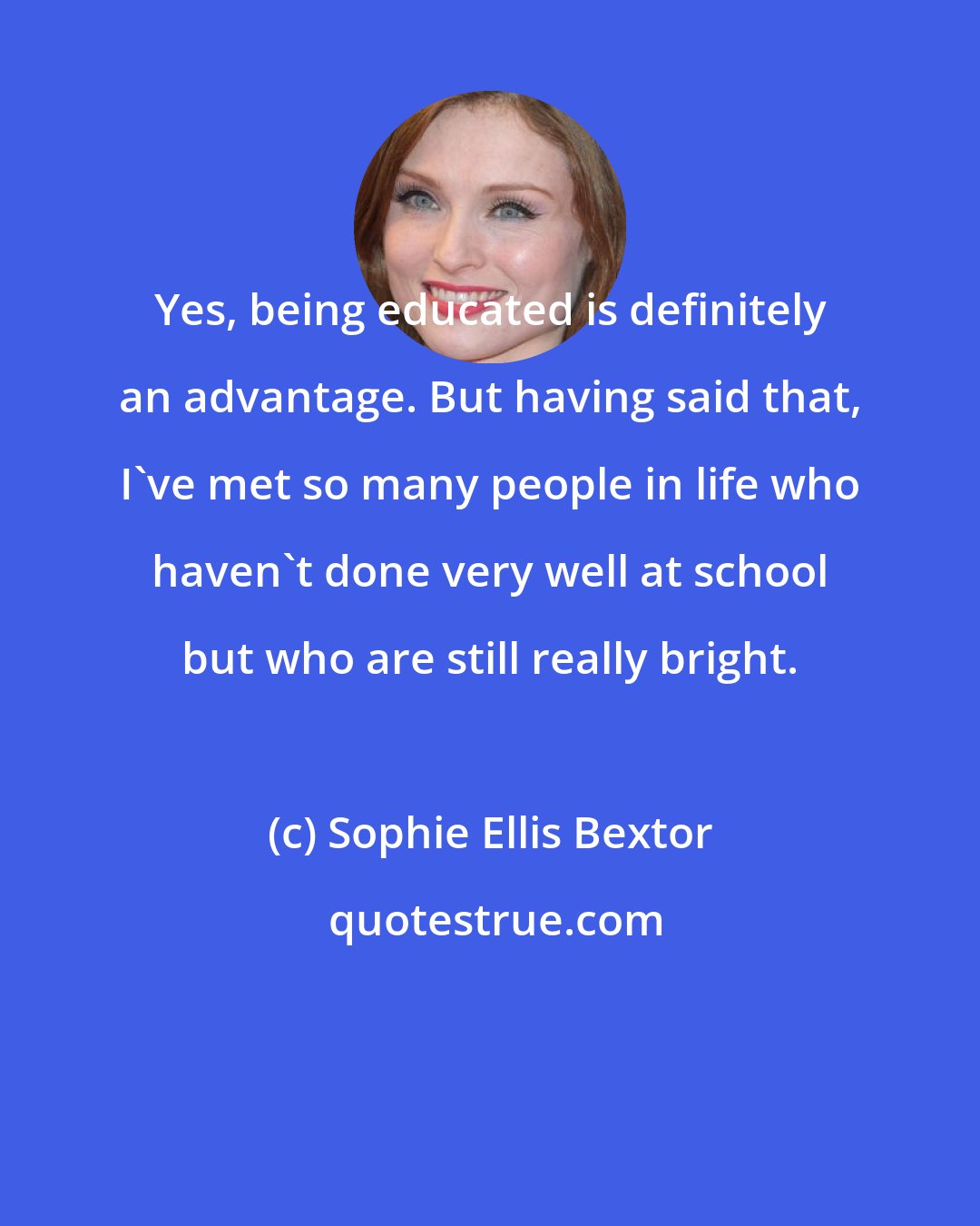 Sophie Ellis Bextor: Yes, being educated is definitely an advantage. But having said that, I've met so many people in life who haven't done very well at school but who are still really bright.