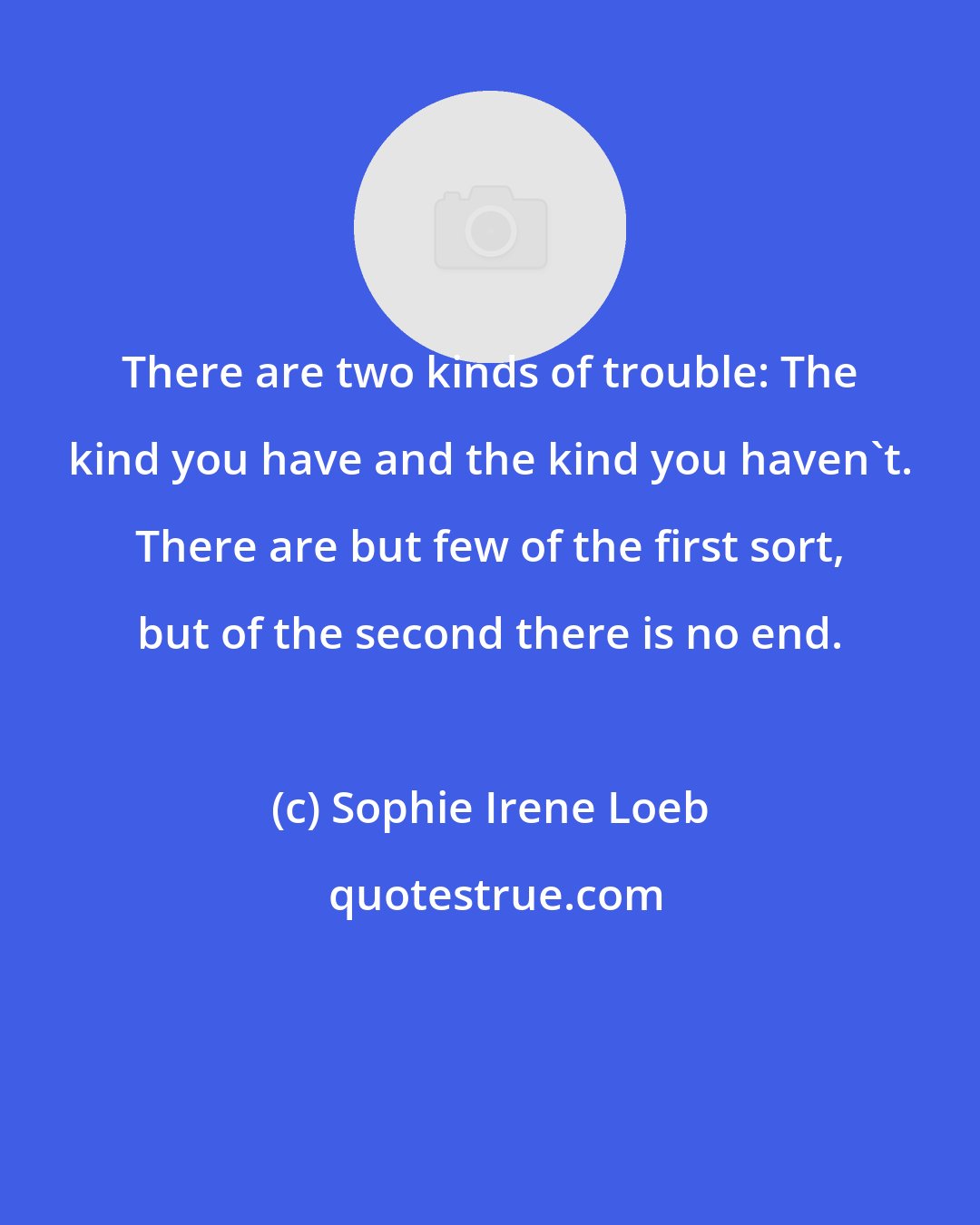 Sophie Irene Loeb: There are two kinds of trouble: The kind you have and the kind you haven't. There are but few of the first sort, but of the second there is no end.