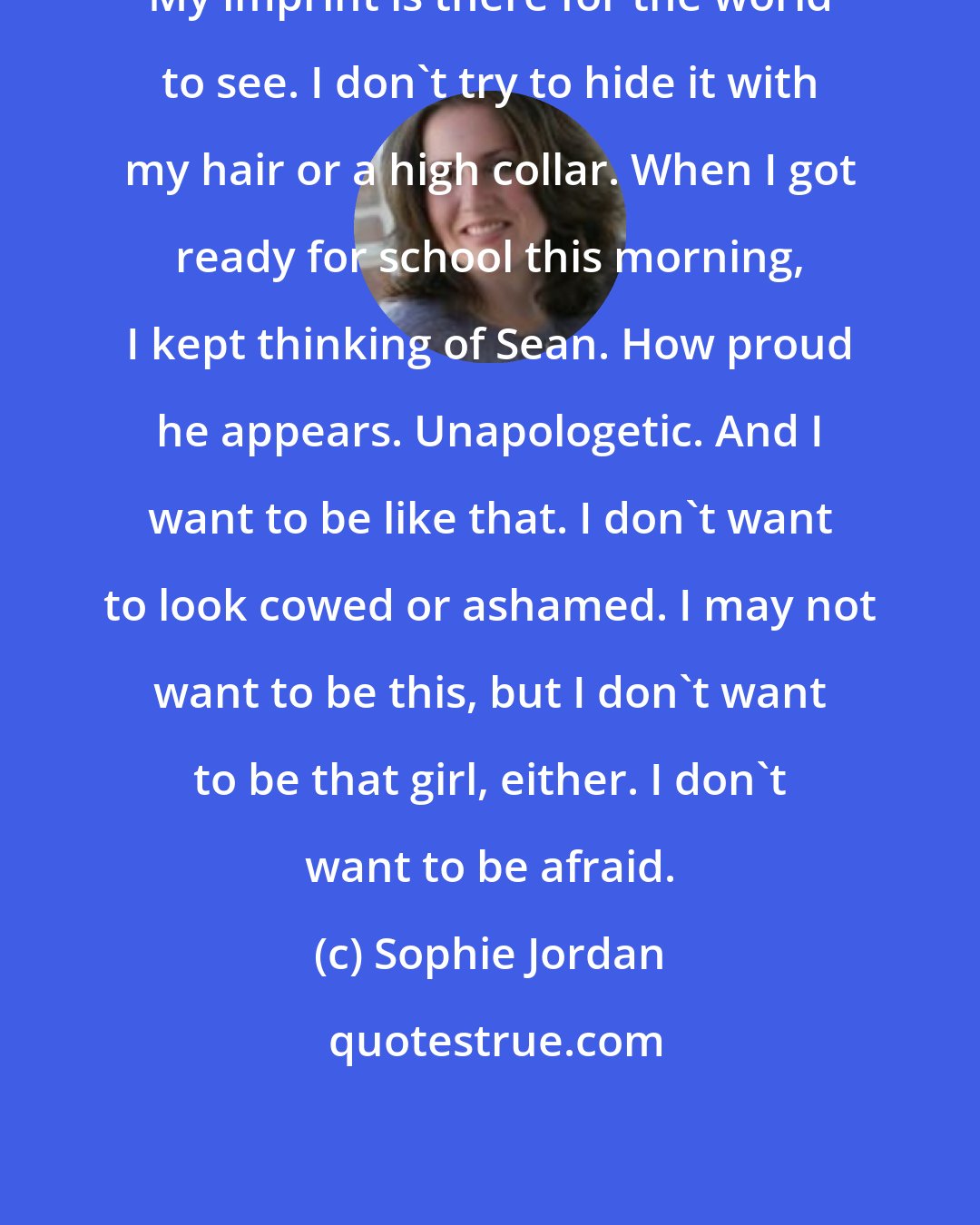 Sophie Jordan: My imprint is there for the world to see. I don't try to hide it with my hair or a high collar. When I got ready for school this morning, I kept thinking of Sean. How proud he appears. Unapologetic. And I want to be like that. I don't want to look cowed or ashamed. I may not want to be this, but I don't want to be that girl, either. I don't want to be afraid.