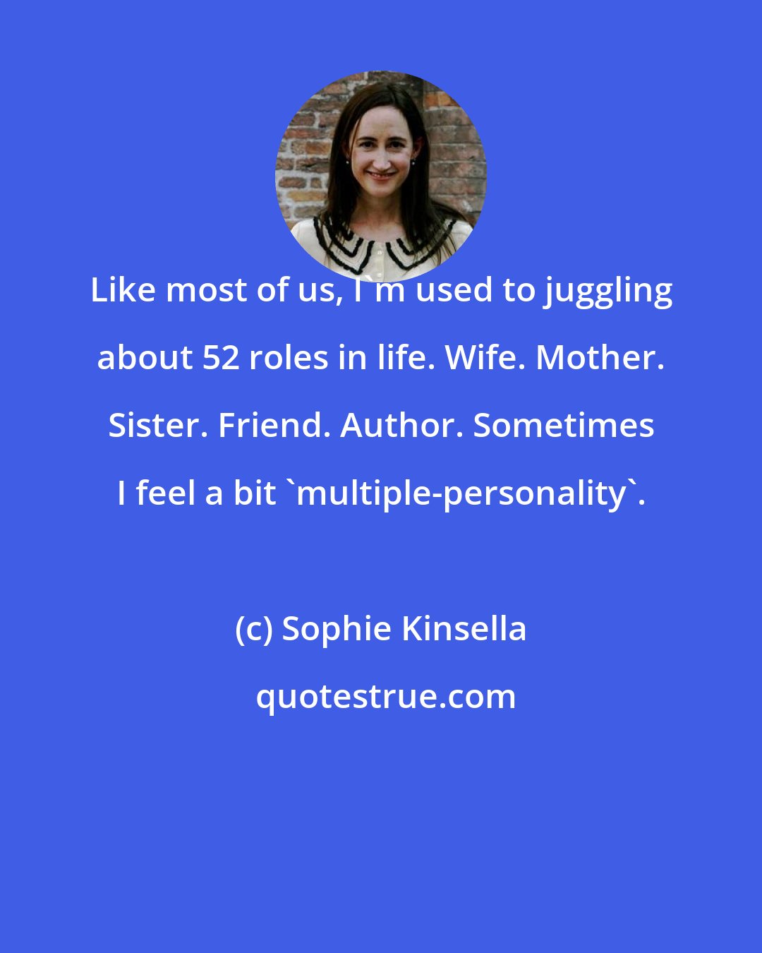 Sophie Kinsella: Like most of us, I'm used to juggling about 52 roles in life. Wife. Mother. Sister. Friend. Author. Sometimes I feel a bit 'multiple-personality'.