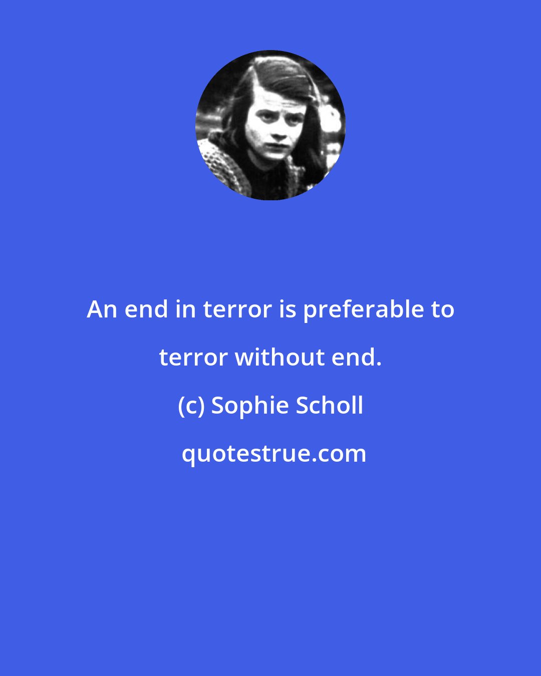 Sophie Scholl: An end in terror is preferable to terror without end.