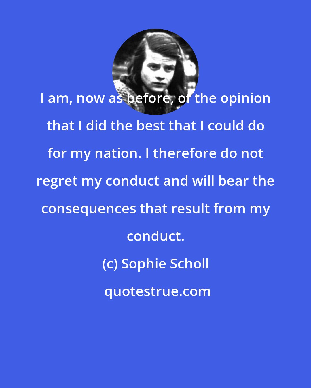 Sophie Scholl: I am, now as before, of the opinion that I did the best that I could do for my nation. I therefore do not regret my conduct and will bear the consequences that result from my conduct.