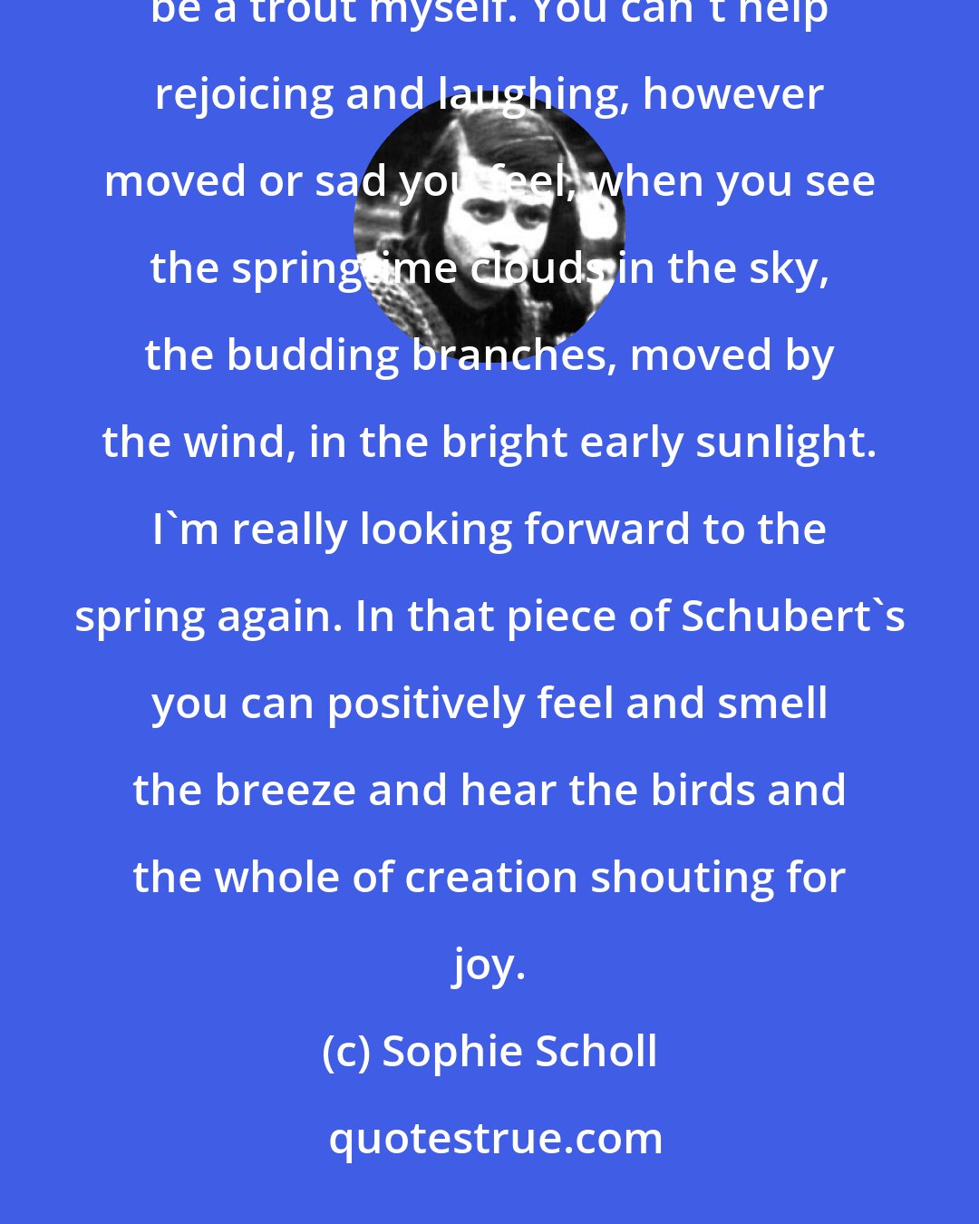 Sophie Scholl: I've just been playing the Trout Quintet on the phonograph. Listening to the andantino makes me want to be a trout myself. You can't help rejoicing and laughing, however moved or sad you feel, when you see the springtime clouds in the sky, the budding branches, moved by the wind, in the bright early sunlight. I'm really looking forward to the spring again. In that piece of Schubert's you can positively feel and smell the breeze and hear the birds and the whole of creation shouting for joy.