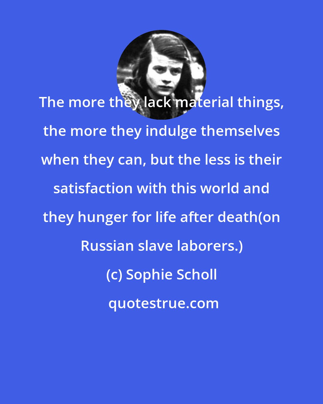 Sophie Scholl: The more they lack material things, the more they indulge themselves when they can, but the less is their satisfaction with this world and they hunger for life after death(on Russian slave laborers.)