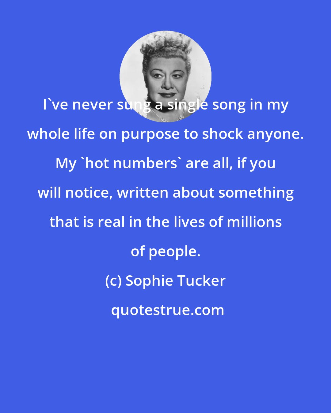 Sophie Tucker: I've never sung a single song in my whole life on purpose to shock anyone. My 'hot numbers' are all, if you will notice, written about something that is real in the lives of millions of people.