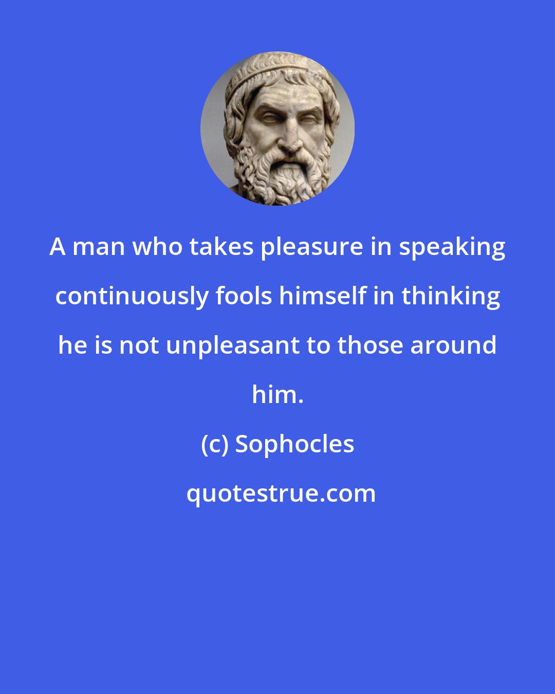 Sophocles: A man who takes pleasure in speaking continuously fools himself in thinking he is not unpleasant to those around him.