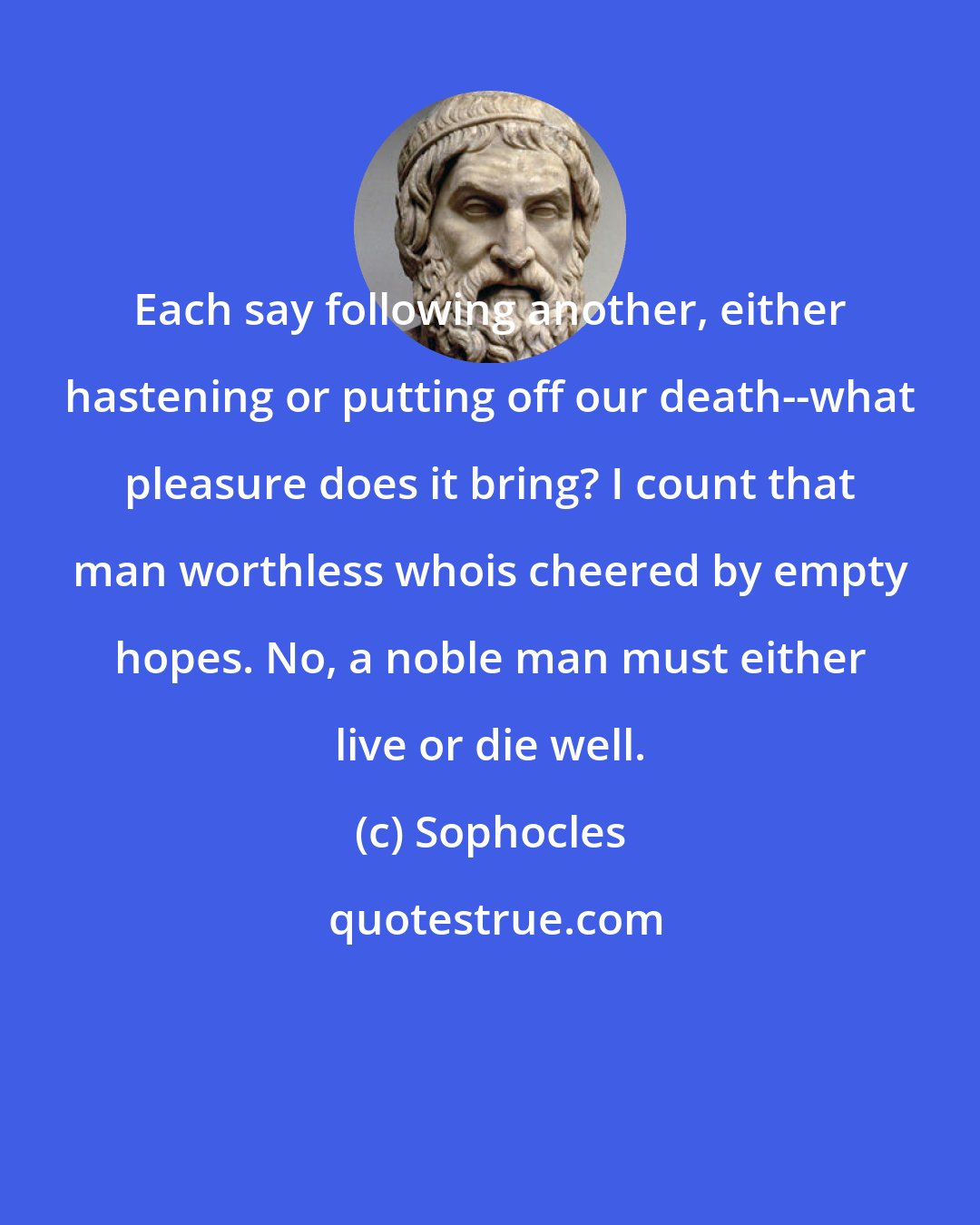 Sophocles: Each say following another, either hastening or putting off our death--what pleasure does it bring? I count that man worthless whois cheered by empty hopes. No, a noble man must either live or die well.