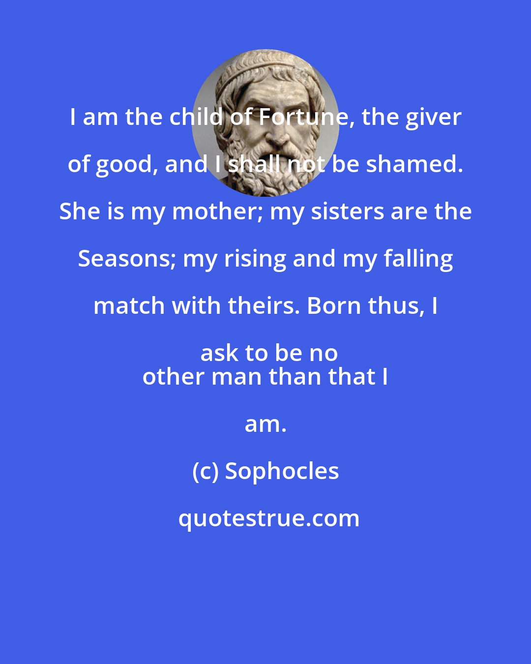 Sophocles: I am the child of Fortune, the giver of good, and I shall not be shamed. She is my mother; my sisters are the Seasons; my rising and my falling match with theirs. Born thus, I ask to be no
 other man than that I am.