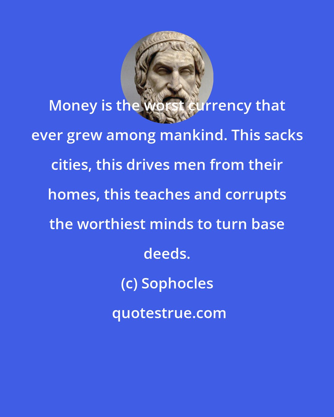 Sophocles: Money is the worst currency that ever grew among mankind. This sacks cities, this drives men from their homes, this teaches and corrupts the worthiest minds to turn base deeds.