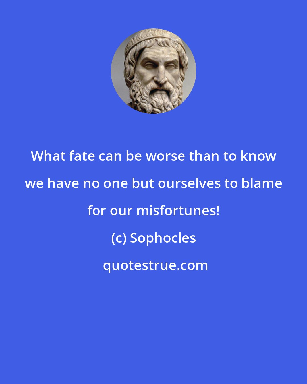 Sophocles: What fate can be worse than to know we have no one but ourselves to blame for our misfortunes!