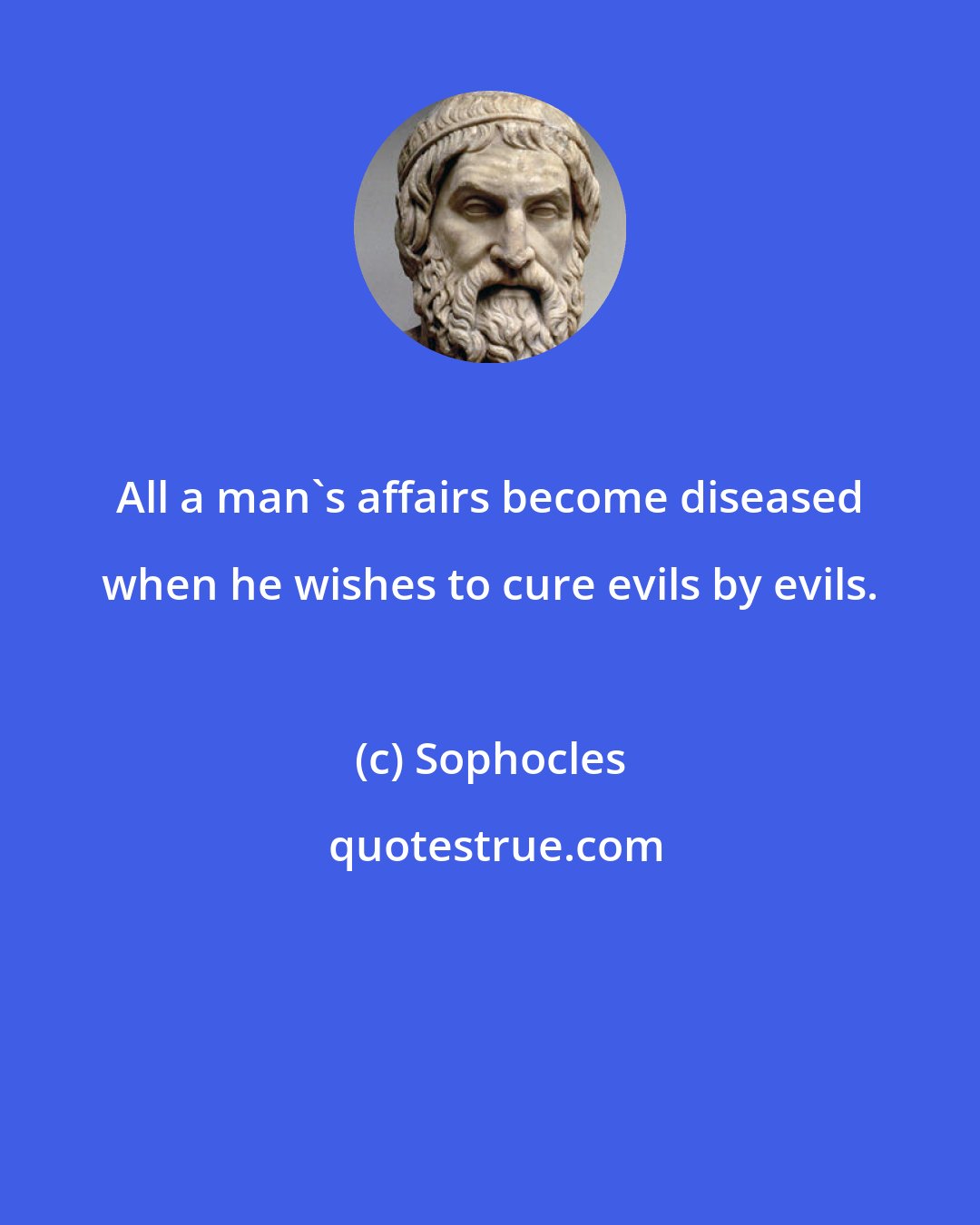 Sophocles: All a man's affairs become diseased when he wishes to cure evils by evils.