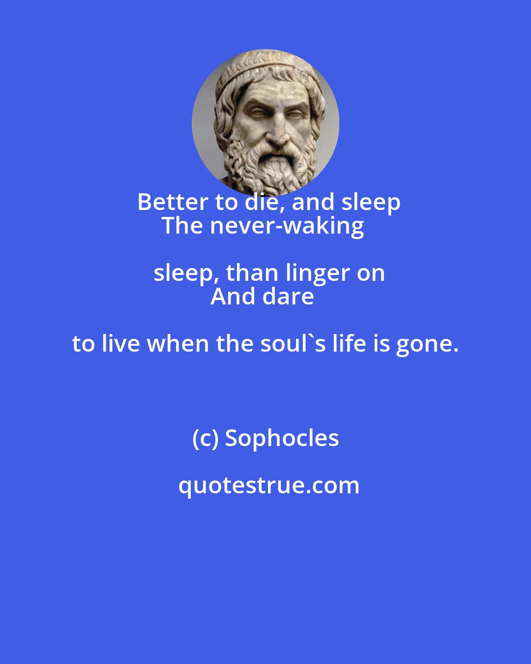 Sophocles: Better to die, and sleep
The never-waking sleep, than linger on
And dare to live when the soul's life is gone.