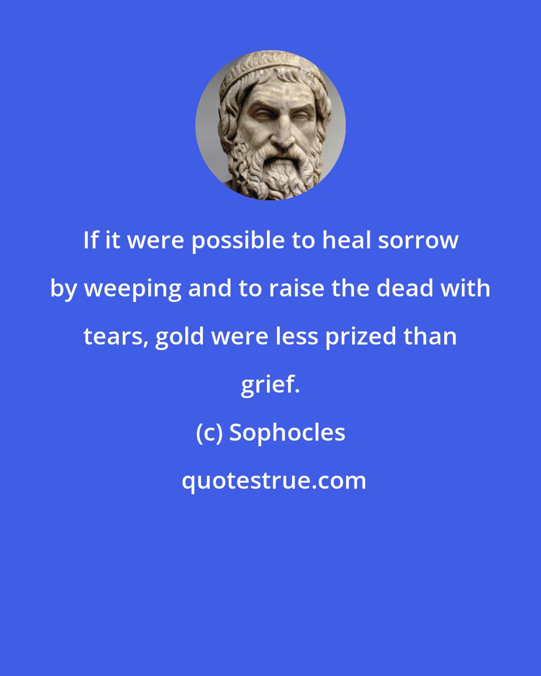 Sophocles: If it were possible to heal sorrow by weeping and to raise the dead with tears, gold were less prized than grief.