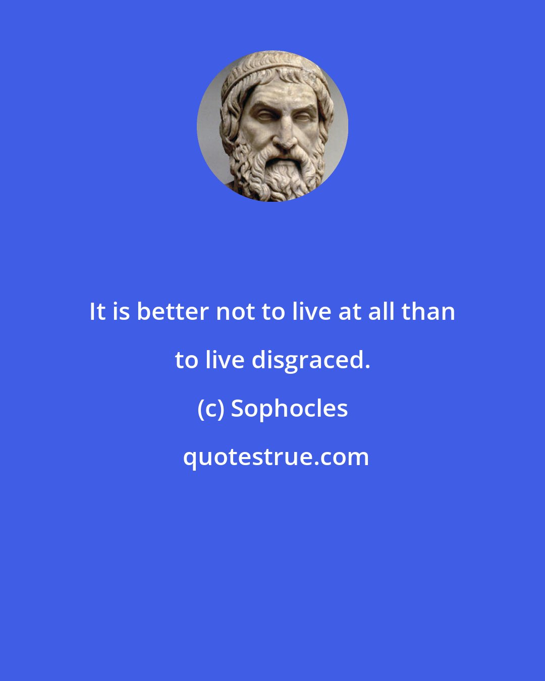 Sophocles: It is better not to live at all than to live disgraced.